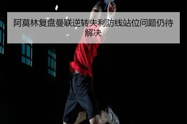 阿莫林复盘曼联逆转失利防线站位问题仍待解决