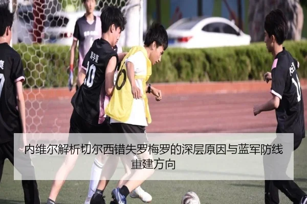 内维尔解析切尔西错失罗梅罗的深层原因与蓝军防线重建方向